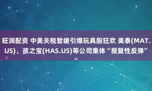 旺润配资 中美关税暂缓引爆玩具股狂欢 美泰(MAT.US)、孩之宝(HAS.US)等公司集体“报复性反弹”