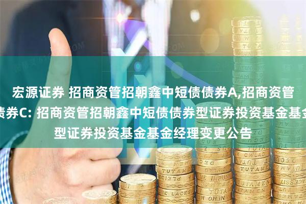 宏源证券 招商资管招朝鑫中短债债券A,招商资管招朝鑫中短债债券C: 招商资管招朝鑫中短债债券型证券投资基金基金经理变更公告
