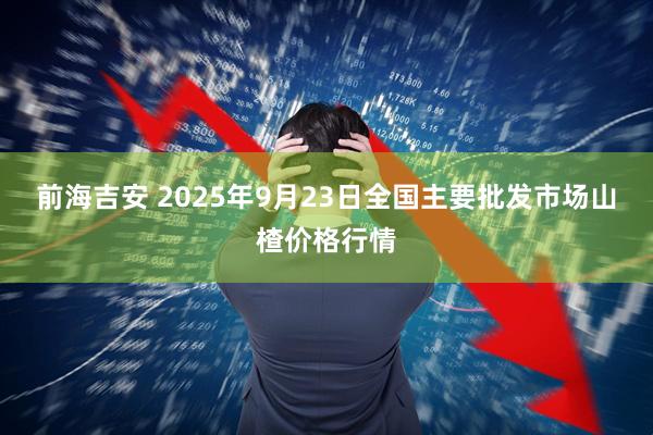 前海吉安 2025年9月23日全国主要批发市场山楂价格行情