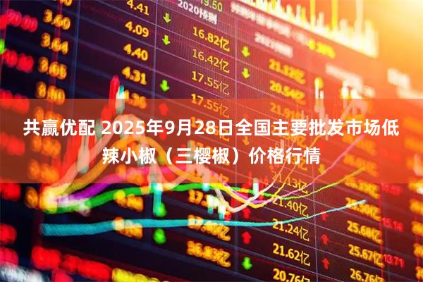 共赢优配 2025年9月28日全国主要批发市场低辣小椒（三樱椒）价格行情