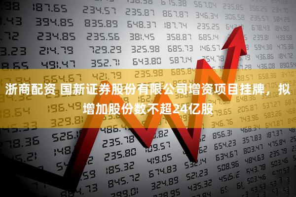 浙商配资 国新证券股份有限公司增资项目挂牌，拟增加股份数不超24亿股