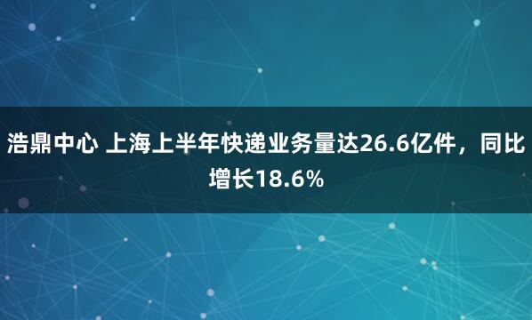 浩鼎中心 上海上半年快递业务量达26.6亿件，同比增长18.6%