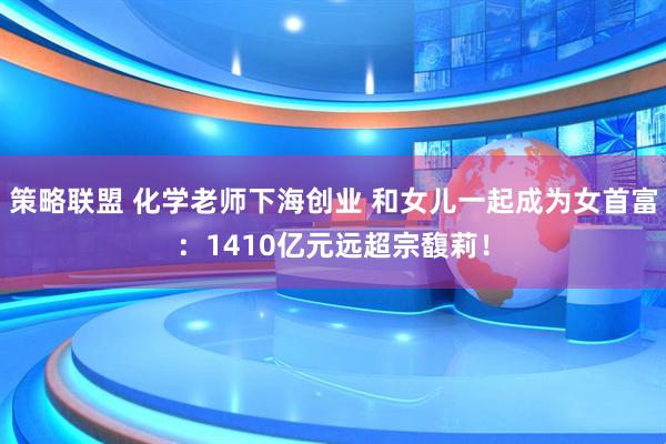 策略联盟 化学老师下海创业 和女儿一起成为女首富：1410亿元远超宗馥莉！