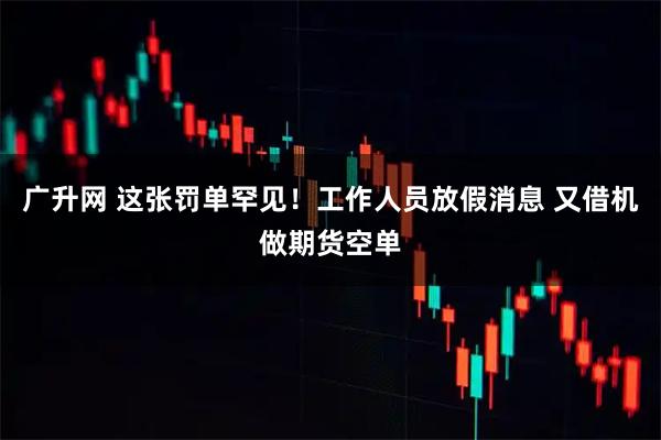 广升网 这张罚单罕见！工作人员放假消息 又借机做期货空单