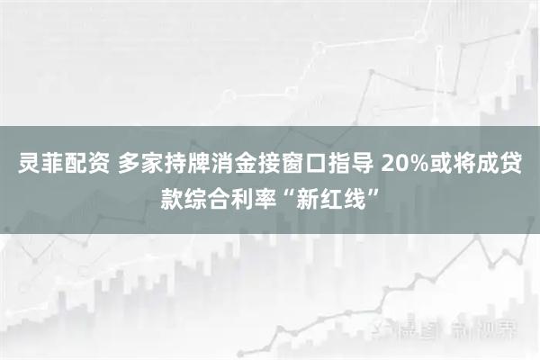 灵菲配资 多家持牌消金接窗口指导 20%或将成贷款综合利率“新红线”