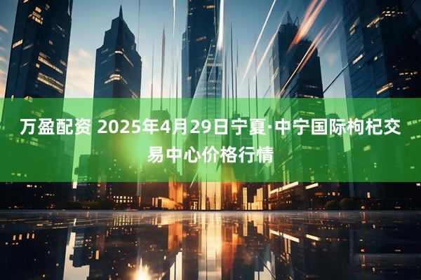 万盈配资 2025年4月29日宁夏·中宁国际枸杞交易中心价格行情