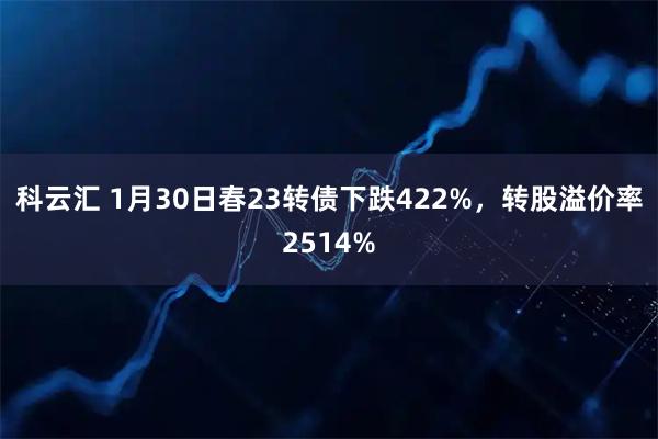 科云汇 1月30日春23转债下跌422%，转股溢价率2514%