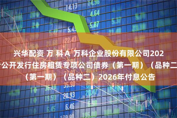 兴华配资 万 科Ａ 万科企业股份有限公司2021年面向合格投资者公开发行住房租赁专项公司债券（第一期）（品种二）2026年付息公告