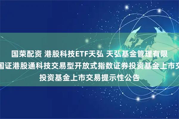 国荣配资 港股科技ETF天弘 天弘基金管理有限公司关于天弘国证港股通科技交易型开放式指数证券投资基金上市交易提示性公告
