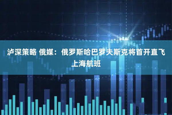 泸深策略 俄媒：俄罗斯哈巴罗夫斯克将首开直飞上海航班