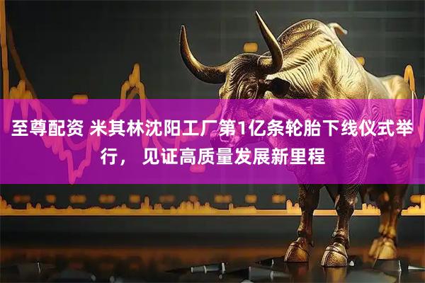 至尊配资 米其林沈阳工厂第1亿条轮胎下线仪式举行， 见证高质量发展新里程