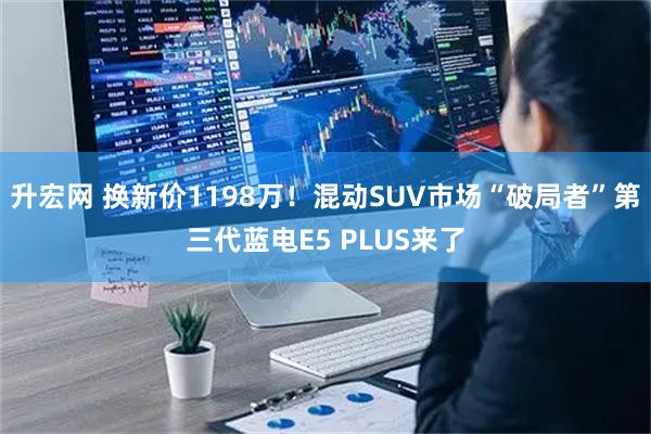 升宏网 换新价1198万！混动SUV市场“破局者”第三代蓝电E5 PLUS来了