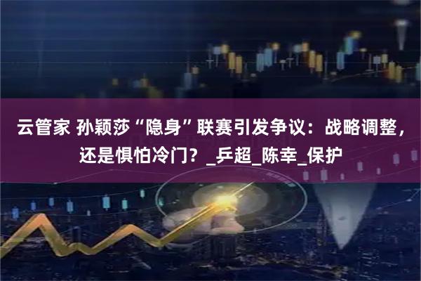 云管家 孙颖莎“隐身”联赛引发争议：战略调整，还是惧怕冷门？_乒超_陈幸_保护