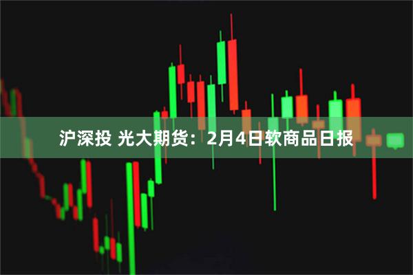 沪深投 光大期货：2月4日软商品日报